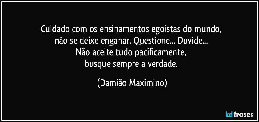 Cuidado com os ensinamentos egoístas do mundo, 
não se deixe enganar. Questione... Duvide... 
Não aceite tudo pacificamente, 
busque sempre a verdade. (Damião Maximino)