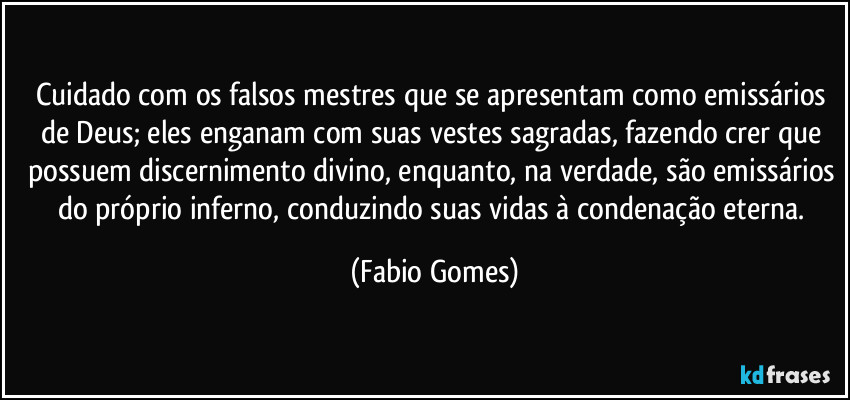Cuidado com os falsos mestres que se apresentam como emissários de Deus; eles enganam com suas vestes sagradas, fazendo crer que possuem discernimento divino, enquanto, na verdade, são emissários do próprio inferno, conduzindo suas vidas à condenação eterna. (Fabio Gomes)