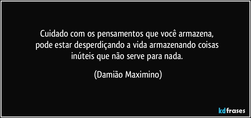 Cuidado com os pensamentos que você armazena, 
pode estar desperdiçando a vida armazenando coisas 
inúteis que não serve para nada. (Damião Maximino)