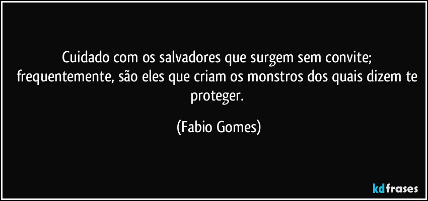 Cuidado com os salvadores que surgem sem convite; frequentemente, são eles que criam os monstros dos quais dizem te proteger. (Fabio Gomes)