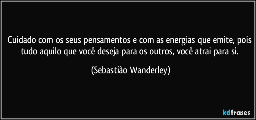 Cuidado com os seus pensamentos e com as energias que emite, pois tudo aquilo que você deseja para os outros, você atrai para si. (Sebastião Wanderley)