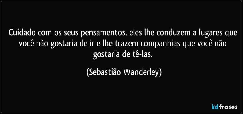 Cuidado com os seus pensamentos, eles lhe conduzem a lugares que você não gostaria de ir e lhe trazem companhias que você não gostaria de tê-las. (Sebastião Wanderley)