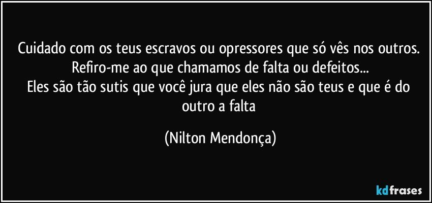 Cuidado com os teus escravos ou opressores que só vês nos outros. 
Refiro-me ao que chamamos de falta ou defeitos...
Eles são tão sutis que você jura que eles não são teus e que é do outro a falta (Nilton Mendonça)