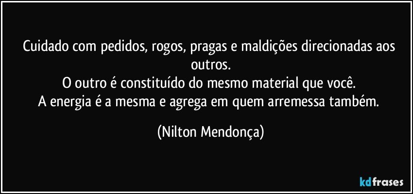 Cuidado com pedidos, rogos, pragas e maldições direcionadas aos outros.
O outro é constituído do mesmo material que você. 
A energia é a mesma e agrega em quem arremessa também. (Nilton Mendonça)