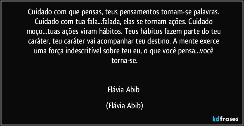 Cuidado com que pensas, teus pensamentos tornam-se palavras. Cuidado com tua fala...falada, elas se tornam ações. Cuidado moço...tuas ações viram hábitos. Teus hábitos fazem parte do teu caráter, teu caráter vai acompanhar teu destino. A mente exerce uma força indescritível sobre teu eu, o que você pensa...você torna-se.


Flávia Abib (Flávia Abib)