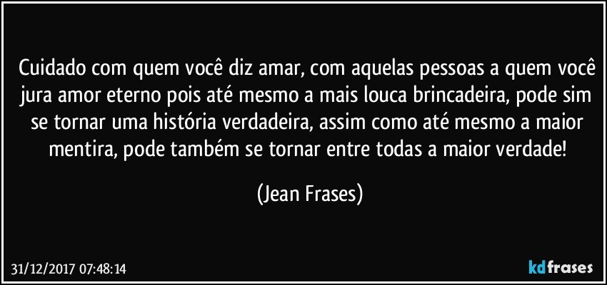 Cuidado com quem você diz amar, com aquelas pessoas a quem você jura amor eterno pois até mesmo a mais louca brincadeira, pode sim se tornar uma história verdadeira, assim como até mesmo a maior mentira, pode também se tornar entre todas a maior verdade! (Jean Frases)