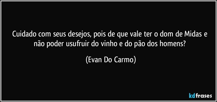 Cuidado com seus desejos, pois de que vale ter o dom de Midas e não poder usufruir do vinho e do pão dos homens? (Evan Do Carmo)