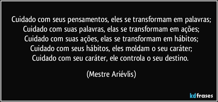 Cuidado com seus pensamentos, eles se transformam em palavras;
Cuidado com suas palavras, elas se transformam em ações;
Cuidado com suas ações, elas se transformam em hábitos;
Cuidado com seus hábitos, eles moldam o seu caráter;
Cuidado com seu caráter, ele controla o seu destino. (Mestre Ariévlis)