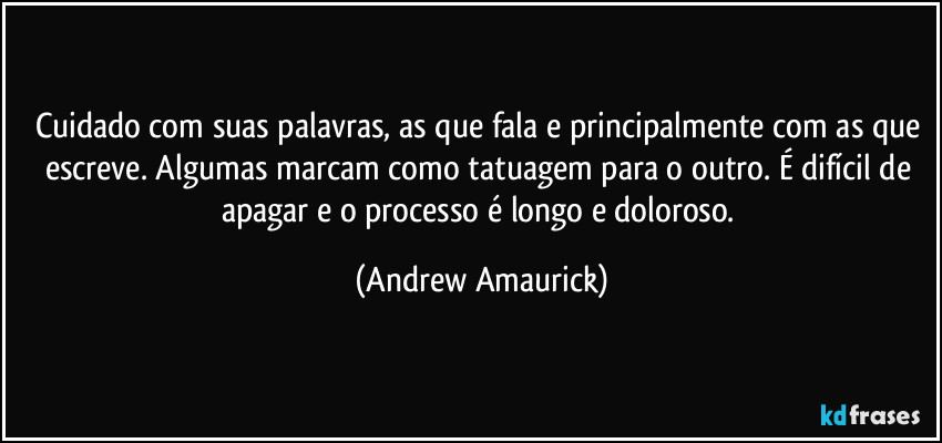 Cuidado com suas palavras, as que fala e principalmente com as que escreve. Algumas marcam como tatuagem para o outro. É difícil de apagar e o processo é longo e doloroso. (Andrew Amaurick)