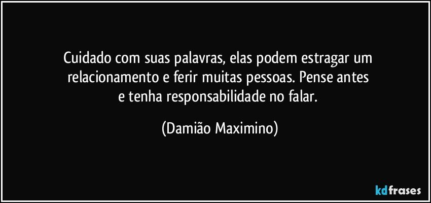 Cuidado com suas palavras, elas podem estragar um 
relacionamento e ferir muitas pessoas. Pense antes 
e tenha responsabilidade no falar. (Damião Maximino)