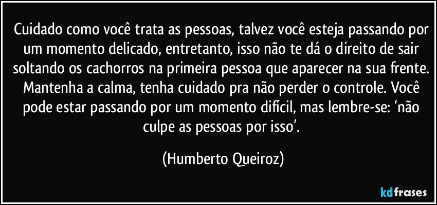 Cuidado como você trata as pessoas, talvez você esteja passando por um momento delicado, entretanto, isso não te dá o direito de sair soltando os cachorros na primeira pessoa que aparecer na sua frente. Mantenha a calma, tenha cuidado pra não perder o controle. Você pode estar passando por um momento difícil, mas lembre-se: ‘não culpe as pessoas por isso’. (Humberto Queiroz)