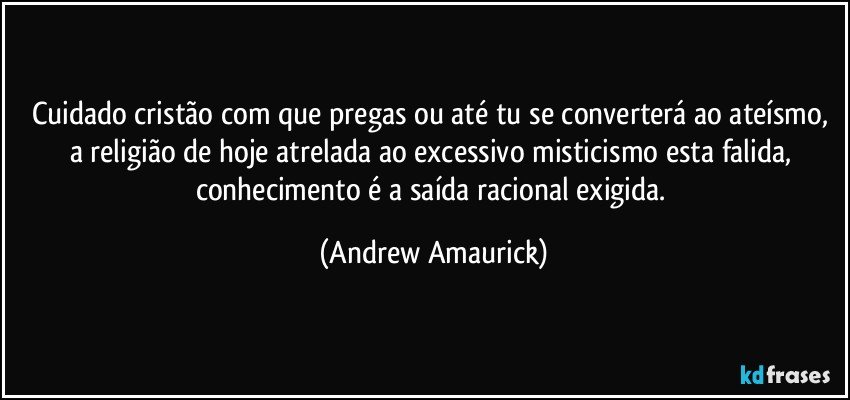 Cuidado cristão com que pregas ou até tu se converterá ao ateísmo, a religião de hoje atrelada ao excessivo misticismo esta falida, conhecimento é a saída racional exigida. (Andrew Amaurick)