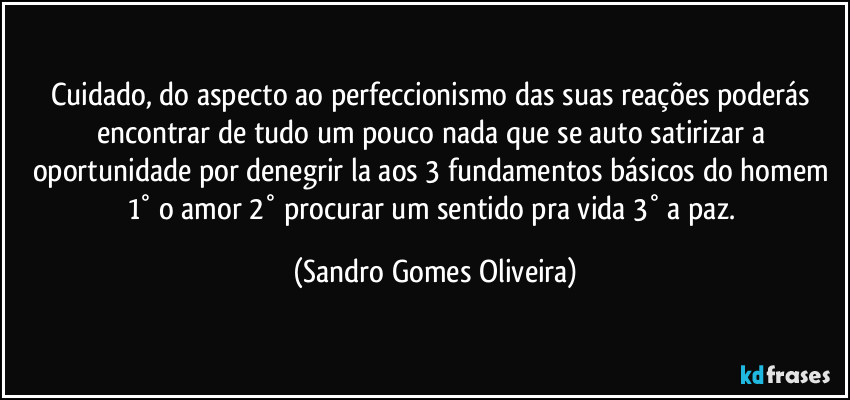 Cuidado, do aspecto ao perfeccionismo  das suas reações poderás encontrar de tudo um pouco nada que se auto satirizar a oportunidade por denegrir la aos 3 fundamentos básicos do homem 1° o amor 2° procurar um sentido pra vida 3° a paz. (Sandro Gomes Oliveira)