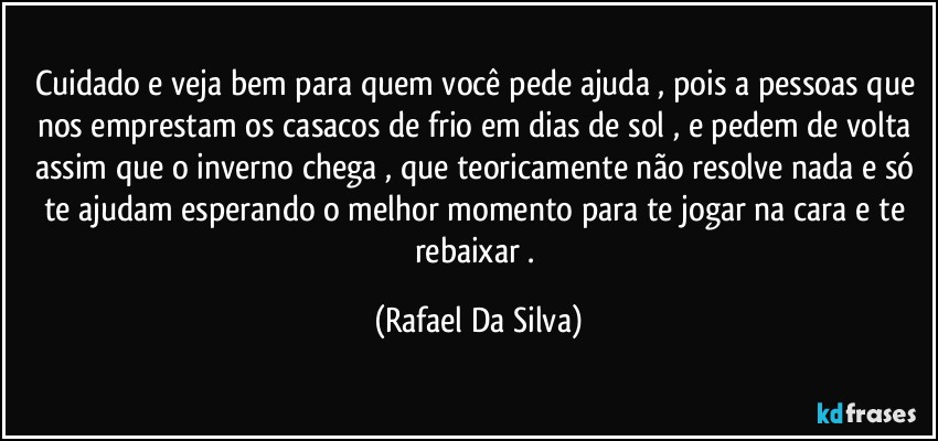 Cuidado e veja bem para quem você pede ajuda , pois a pessoas que nos emprestam os casacos de frio em dias de sol , e pedem de volta assim que o inverno chega , que teoricamente não resolve nada e só te ajudam esperando o melhor momento para te jogar na cara e te rebaixar . (Rafael Da Silva)