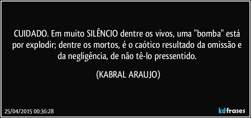 CUIDADO. Em muito SILÊNCIO dentre os vivos, uma "bomba" está por explodir; dentre os mortos, é o caótico resultado da omissão e da negligência, de não tê-lo pressentido. (KABRAL ARAUJO)