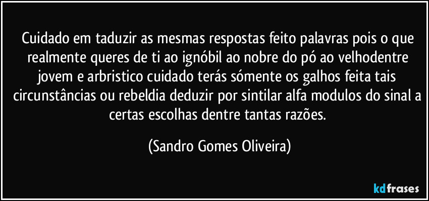 Cuidado em taduzir as mesmas respostas feito palavras pois o que realmente queres de ti ao ignóbil ao nobre do pó ao velhodentre  jovem e arbristico cuidado terás sómente os galhos feita tais circunstâncias ou rebeldia deduzir por sintilar alfa modulos do sinal a certas escolhas dentre tantas razões. (Sandro Gomes Oliveira)