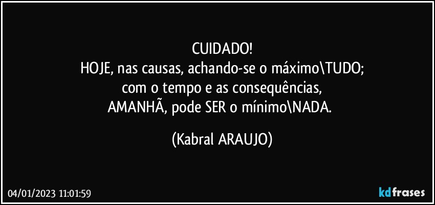 CUIDADO!
HOJE, nas causas, achando-se o máximo\TUDO;
com o tempo e as consequências,
AMANHÃ, pode SER o mínimo\NADA. (KABRAL ARAUJO)