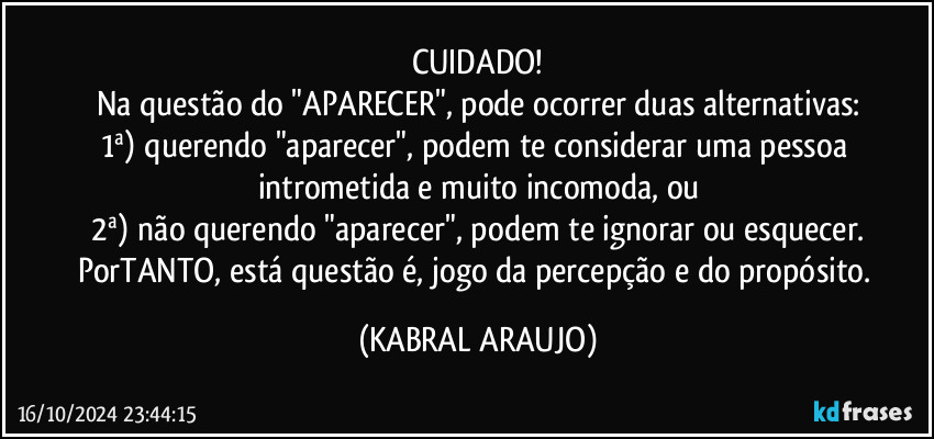 CUIDADO!
Na questão do "APARECER", pode ocorrer duas alternativas:
1ª) querendo "aparecer", podem te considerar uma pessoa intrometida e muito incomoda, ou
2ª) não querendo "aparecer", podem te ignorar ou esquecer.
PorTANTO, está questão é, jogo da percepção e do propósito. (KABRAL ARAUJO)