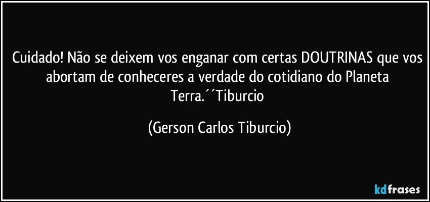 Cuidado! Não se deixem vos enganar com certas DOUTRINAS que vos abortam de conheceres a verdade do cotidiano do Planeta Terra.´´Tiburcio (Gerson Carlos Tiburcio)