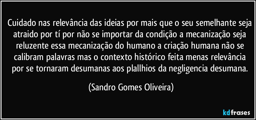 Cuidado nas relevância das ideias por mais que o seu semelhante seja atraido por tí por não se importar da condição a mecanização seja reluzente essa mecanização do humano a criação humana não se calibram palavras mas o contexto histórico feita menas relevância por se tornaram desumanas aos plallhios da negligencia desumana. (Sandro Gomes Oliveira)