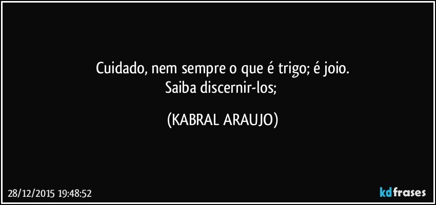 Cuidado, nem sempre o que é trigo; é joio.
Saiba discernir-los; (KABRAL ARAUJO)