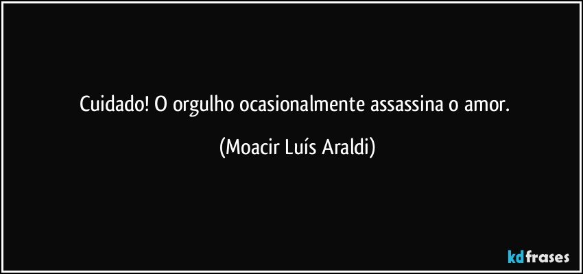 Cuidado! O orgulho ocasionalmente assassina o amor. (Moacir Luís Araldi)