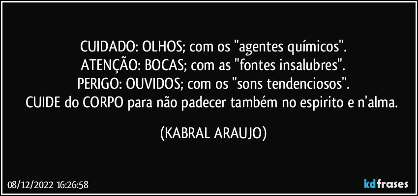 CUIDADO: OLHOS; com os "agentes químicos".
ATENÇÃO: BOCAS; com as "fontes insalubres".
PERIGO: OUVIDOS; com os "sons tendenciosos".
CUIDE do CORPO para não padecer também no espirito e n'alma. (KABRAL ARAUJO)