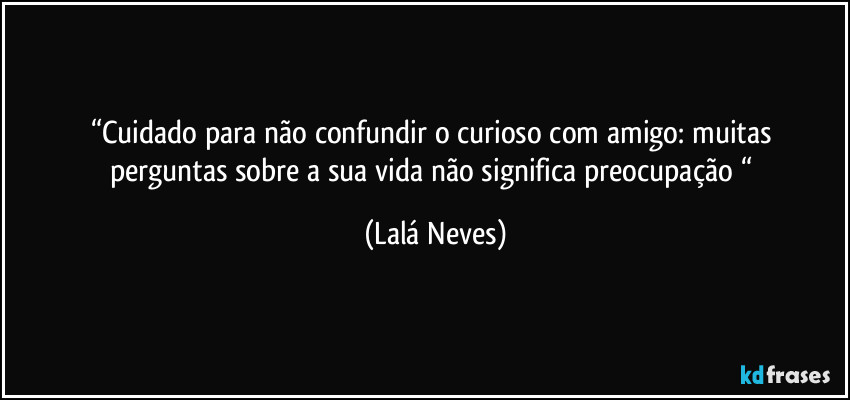 “Cuidado para não confundir o curioso com amigo:  muitas perguntas sobre a sua vida não significa preocupação “ (Lalá Neves)