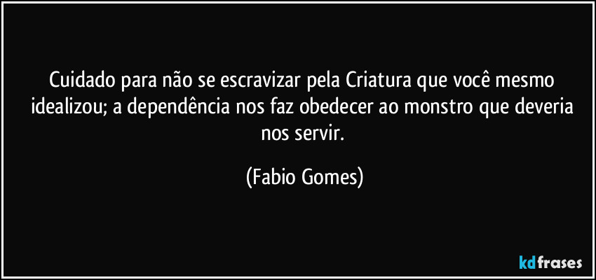 Cuidado para não se escravizar pela Criatura que você mesmo idealizou; a dependência nos faz obedecer ao monstro que deveria nos servir. (Fabio Gomes)