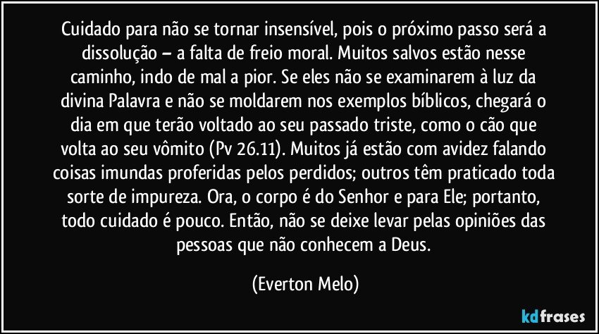 Cuidado para não se tornar insensível, pois o próximo passo será a dissolução – a falta de freio moral. Muitos salvos estão nesse caminho, indo de mal a pior. Se eles não se examinarem à luz da divina Palavra e não se moldarem nos exemplos bíblicos, chegará o dia em que terão voltado ao seu passado triste, como o cão que volta ao seu vômito (Pv 26.11). Muitos já estão com avidez falando coisas imundas proferidas pelos perdidos; outros têm praticado toda sorte de impureza. Ora, o corpo é do Senhor e para Ele; portanto, todo cuidado é pouco. Então, não se deixe levar pelas opiniões das pessoas que não conhecem a Deus. (Everton Melo)