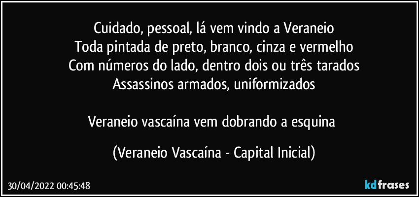 Cuidado, pessoal, lá vem vindo a Veraneio
Toda pintada de preto, branco, cinza e vermelho
Com números do lado, dentro dois ou três tarados
Assassinos armados, uniformizados

Veraneio vascaína vem dobrando a esquina (Veraneio Vascaína - Capital Inicial)