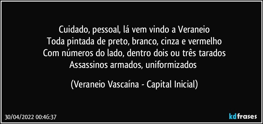 Cuidado, pessoal, lá vem vindo a Veraneio
Toda pintada de preto, branco, cinza e vermelho
Com números do lado, dentro dois ou três tarados
Assassinos armados, uniformizados (Veraneio Vascaína - Capital Inicial)