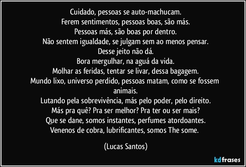 Cuidado, pessoas se auto-machucam.
Ferem sentimentos, pessoas boas, são más.
Pessoas más, são boas por dentro.
Não sentem igualdade, se julgam sem ao menos pensar.
Desse jeito não dá.
Bora mergulhar, na aguá da vida.
Molhar as feridas, tentar se livar, dessa bagagem.
Mundo lixo, universo perdido, pessoas matam, como se fossem animais.
Lutando pela sobrevivência, más pelo poder, pelo direito.
Más pra quê? Pra ser melhor? Pra ter ou ser mais?
Que se dane, somos instantes, perfumes atordoantes.
Venenos de cobra, lubrificantes, somos The some. (Lucas Santos)