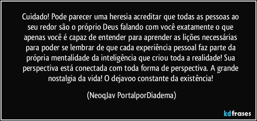 Cuidado! Pode parecer uma heresia acreditar que todas as pessoas ao seu redor são o próprio Deus falando com você exatamente o que apenas você é capaz de entender para aprender as lições necessárias para poder se lembrar de que cada experiência pessoal faz parte da própria mentalidade da inteligência que criou toda a realidade! Sua perspectiva está conectada com toda forma de perspectiva. A grande nostalgia da vida! O dejavoo constante da existência! (NeoqJav PortalporDiadema)