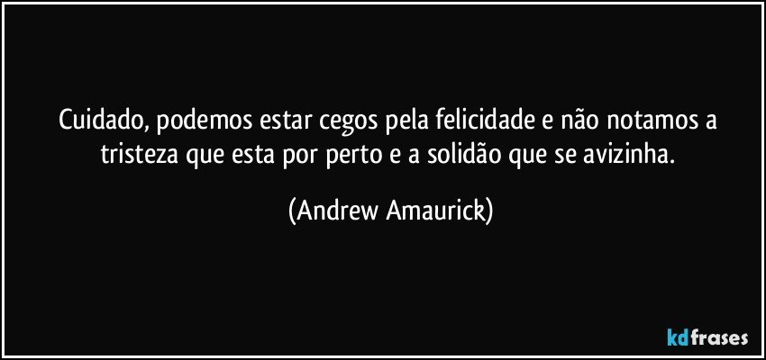 Cuidado, podemos estar cegos pela felicidade e não notamos a tristeza que esta por perto e a solidão que se avizinha. (Andrew Amaurick)