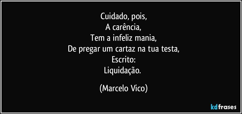 Cuidado, pois,
A carência,
Tem a infeliz mania,
De pregar um cartaz na tua testa,
Escrito:
Liquidação. (Marcelo Vico)