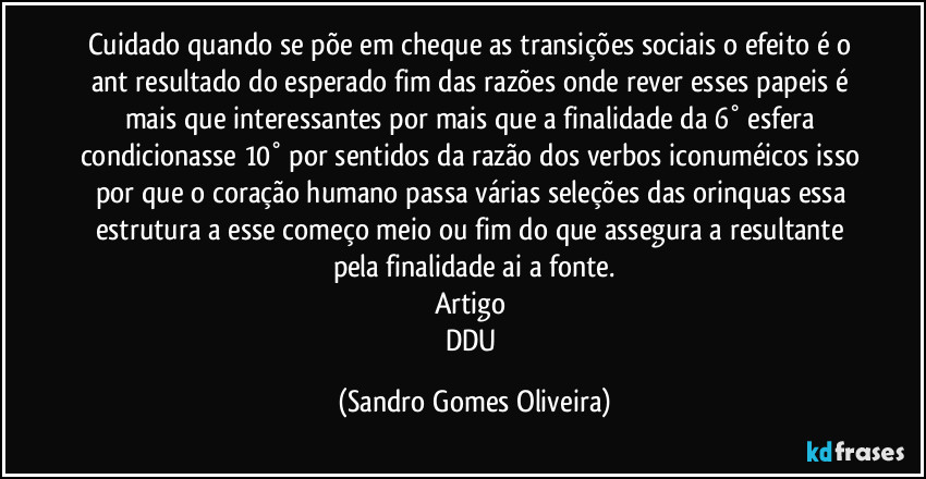 Cuidado quando se põe em cheque as transições sociais o efeito é o ant resultado do esperado fim das razões onde rever esses papeis é mais que interessantes por mais que a finalidade da 6° esfera condicionasse 10° por sentidos da razão dos verbos iconuméicos isso por que o coração humano passa várias seleções das orinquas essa estrutura a esse começo meio ou fim do que assegura a resultante pela finalidade ai a fonte.
Artigo 
DDU (Sandro Gomes Oliveira)