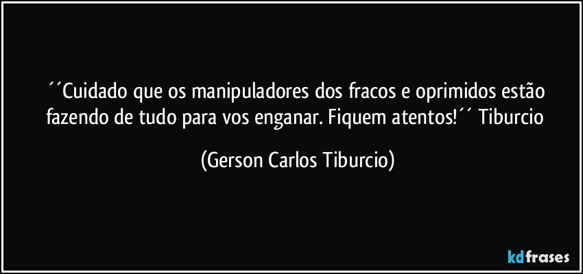 ´´Cuidado que os manipuladores dos fracos e oprimidos estão fazendo de tudo para vos enganar. Fiquem atentos!´´ Tiburcio (Gerson Carlos Tiburcio)