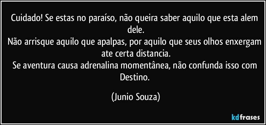 Cuidado! Se estas no paraíso, não queira saber aquilo que esta alem dele.
Não arrisque aquilo que apalpas, por aquilo que seus olhos enxergam ate certa distancia.
Se aventura causa adrenalina momentânea, não confunda isso com Destino. (Junio Souza)