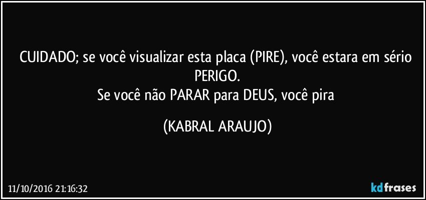 CUIDADO; se você visualizar esta placa (PIRE), você estara em sério PERIGO.
Se você não PARAR para DEUS, você pira (KABRAL ARAUJO)