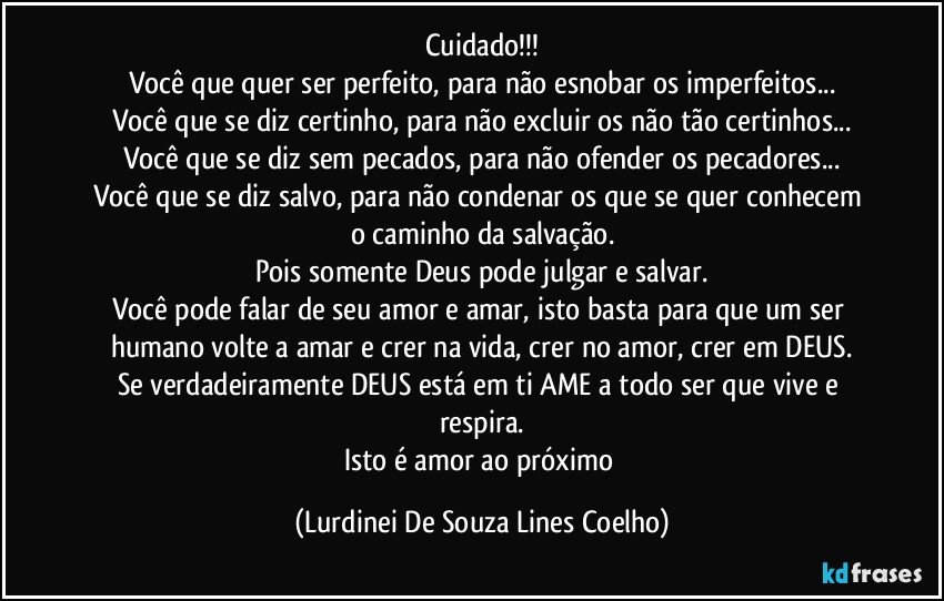 Cuidado!!!
Você que quer ser perfeito, para não esnobar os imperfeitos...
Você que se diz certinho, para não excluir os não tão certinhos...
Você que se diz sem pecados, para não ofender os pecadores...
Você que se diz salvo, para não condenar os que se quer  conhecem o caminho da salvação.
Pois somente Deus pode julgar e salvar.
Você pode falar de seu amor e amar, isto basta para que um ser humano volte a amar e crer na vida, crer no amor, crer em DEUS.
Se verdadeiramente DEUS está em ti AME a todo ser que vive e respira.
Isto é amor ao próximo (Lurdinei De Souza Lines Coelho)