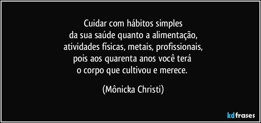 Cuidar com hábitos simples
da sua saúde quanto a alimentação,
atividades físicas, metais, profissionais,
pois aos quarenta anos você terá 
o corpo que cultivou e merece. (Mônicka Christi)