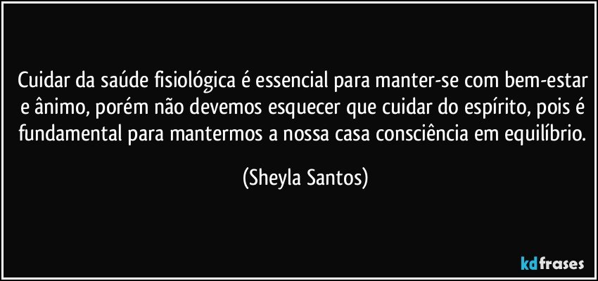 Cuidar da saúde fisiológica é essencial para manter-se com bem-estar e ânimo, porém não devemos esquecer que cuidar do espírito, pois é fundamental para mantermos a nossa casa consciência em equilíbrio. (Sheyla Santos)