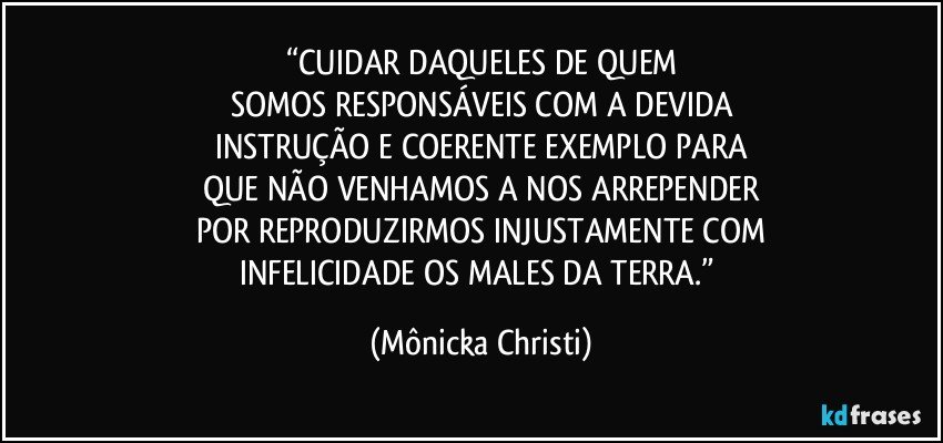 “CUIDAR DAQUELES DE QUEM
SOMOS RESPONSÁVEIS COM A DEVIDA
INSTRUÇÃO E COERENTE EXEMPLO PARA
QUE NÃO VENHAMOS A NOS ARREPENDER
POR REPRODUZIRMOS INJUSTAMENTE COM
INFELICIDADE OS MALES DA TERRA.” (Mônicka Christi)