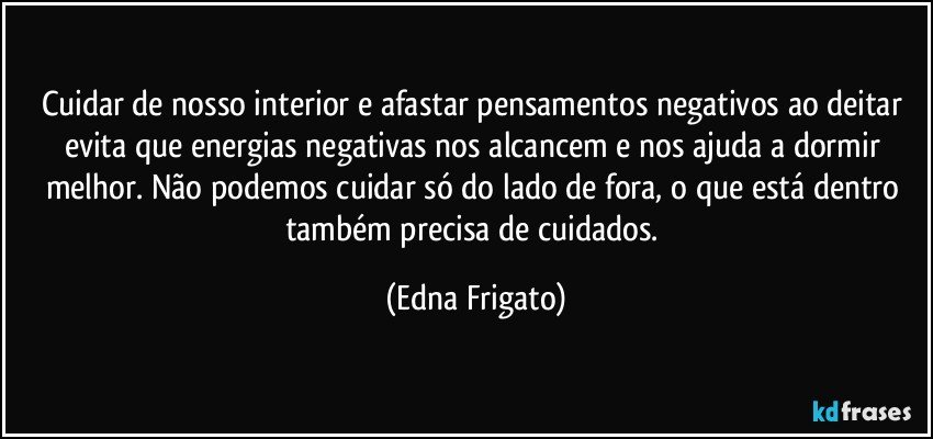 Cuidar de nosso interior e afastar pensamentos negativos ao deitar evita que energias negativas nos alcancem e nos ajuda a dormir melhor. Não podemos cuidar só do lado de fora, o que está dentro também precisa de cuidados. (Edna Frigato)