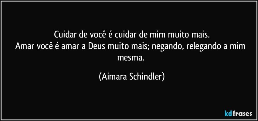 Cuidar de você é cuidar de mim muito mais.
Amar você é amar a Deus muito mais; negando, relegando a mim mesma. (Aimara Schindler)