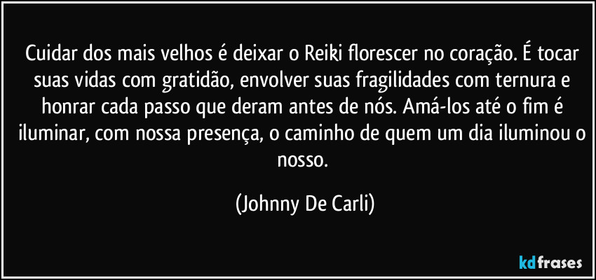 Cuidar dos mais velhos é deixar o Reiki florescer no coração. É tocar suas vidas com gratidão, envolver suas fragilidades com ternura e honrar cada passo que deram antes de nós. Amá-los até o fim é iluminar, com nossa presença, o caminho de quem um dia iluminou o nosso. (Johnny De Carli)
