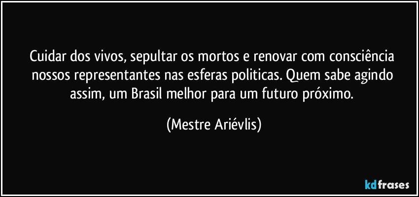 Cuidar dos vivos, sepultar os mortos e renovar com consciência nossos representantes nas esferas politicas. Quem sabe agindo assim, um Brasil melhor para um futuro próximo. (Mestre Ariévlis)