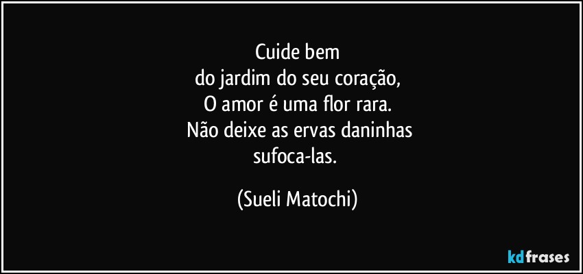 Cuide bem
do jardim do seu coração,
O amor é uma flor rara.
 Não deixe as ervas daninhas
sufoca-las. (Sueli Matochi)