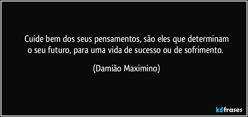 Cuide bem dos seus pensamentos, são eles que determinam
o seu futuro, para uma vida de sucesso ou de sofrimento. (Damião Maximino)